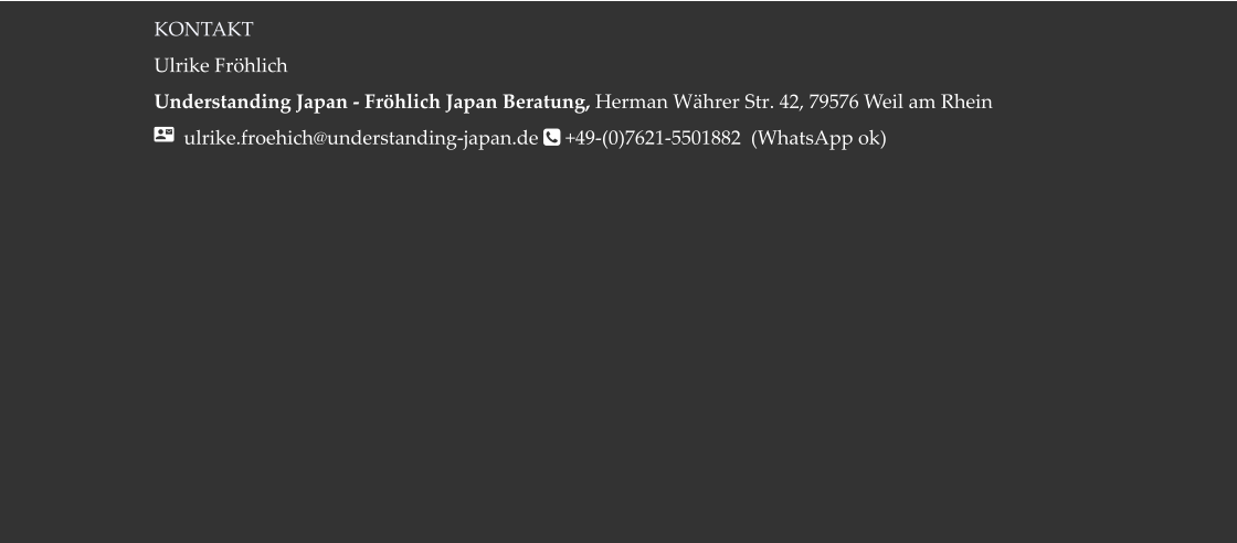 KONTAKT Ulrike Fröhlich  Understanding Japan - Fröhlich Japan Beratung, Herman Währer Str. 42, 79576 Weil am Rhein   ulrike.froehich@understanding-japan.de  +49-(0)7621-5501882  (WhatsApp ok)