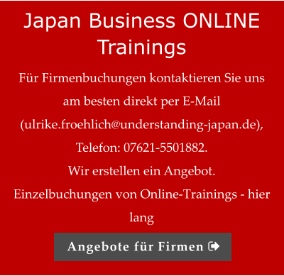 Japan Business ONLINE Trainings Für Firmenbuchungen kontaktieren Sie uns am besten direkt per E-Mail (ulrike.froehlich@understanding-japan.de), Telefon: 07621-5501882.  Wir erstellen ein Angebot.   Einzelbuchungen von Online-Trainings - hier lang Angebote für Firmen 